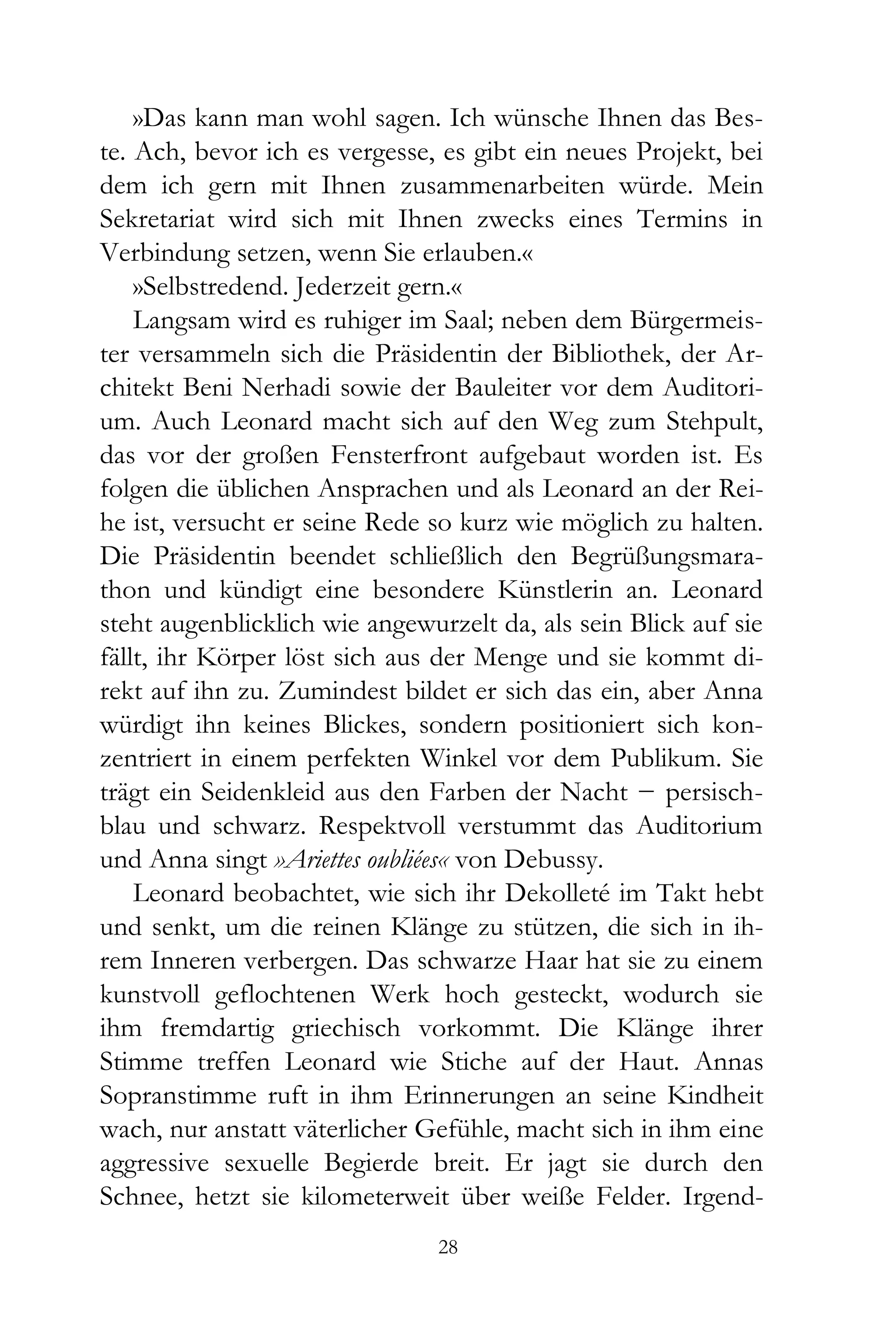 »Das kann man wohl sagen. Ich wünsche Ihnen das Bes-
te. Ach, bevor ich es vergesse, es gibt ein neues Projekt, bei
dem ich gern mit Ihnen zusammenarbeiten würde. Mein
Sekretariat wird sich mit Ihnen zwecks eines Termins in
Verbindung setzen, wenn Sie erlauben.«
    »Selbstredend. Jederzeit gern.«
    Langsam wird es ruhiger im Saal; neben dem Bürgermeis-
ter versammeln sich die Präsidentin der Bibliothek, der Ar-
chitekt Beni Nerhadi sowie der Bauleiter vor dem Auditori-
um. Auch Leonard macht sich auf den Weg zum Stehpult,
das vor der großen Fensterfront aufgebaut worden ist. Es
folgen die üblichen Ansprachen und als Leonard an der Rei-
he ist, versucht er seine Rede so kurz wie möglich zu halten.
Die Präsidentin beendet schließlich den Begrüßungsmara-
thon und kündigt eine besondere Künstlerin an. Leonard
steht augenblicklich wie angewurzelt da, als sein Blick auf sie
fällt, ihr Körper löst sich aus der Menge und sie kommt di-
rekt auf ihn zu. Zumindest bildet er sich das ein, aber Anna
würdigt ihn keines Blickes, sondern positioniert sich kon-
zentriert in einem perfekten Winkel vor dem Publikum. Sie
trägt ein Seidenkleid aus den Farben der Nacht − persisch-
blau und schwarz. Respektvoll verstummt das Auditorium
und Anna singt »Ariettes oubliées« von Debussy.
    Leonard beobachtet, wie sich ihr Dekolleté im Takt hebt
und senkt, um die reinen Klänge zu stützen, die sich in ih-
rem Inneren verbergen. Das schwarze Haar hat sie zu einem
kunstvoll geflochtenen Werk hoch gesteckt, wodurch sie
ihm fremdartig griechisch vorkommt. Die Klänge ihrer
Stimme treffen Leonard wie Stiche auf der Haut. Annas
Sopranstimme ruft in ihm Erinnerungen an seine Kindheit
wach, nur anstatt väterlicher Gefühle, macht sich in ihm eine
aggressive sexuelle Begierde breit. Er jagt sie durch den
Schnee, hetzt sie kilometerweit über weiße Felder. Irgend-
                                28
 