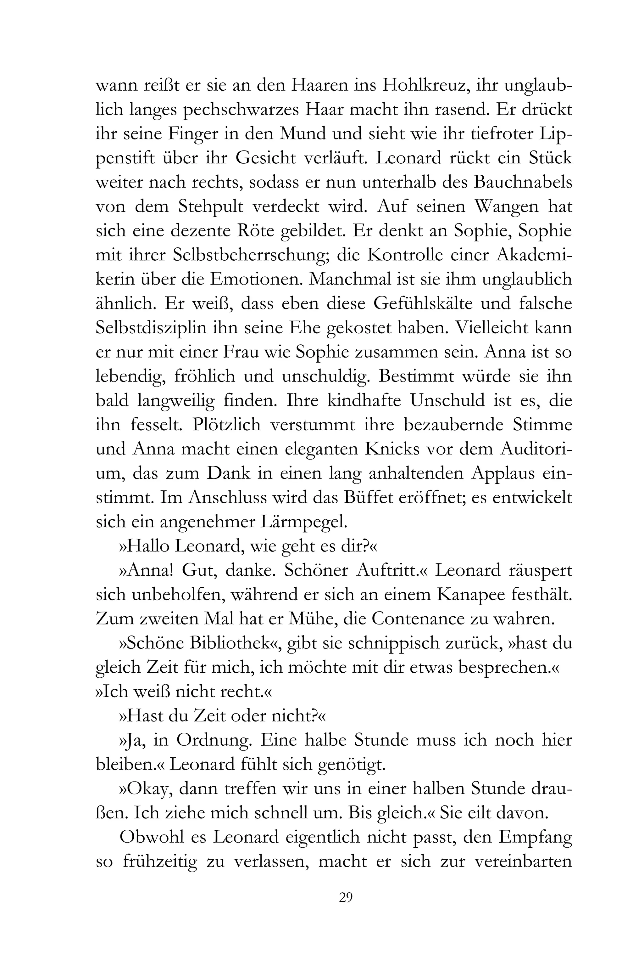 wann reißt er sie an den Haaren ins Hohlkreuz, ihr unglaub-
lich langes pechschwarzes Haar macht ihn rasend. Er drückt
ihr seine Finger in den Mund und sieht wie ihr tiefroter Lip-
penstift über ihr Gesicht verläuft. Leonard rückt ein Stück
weiter nach rechts, sodass er nun unterhalb des Bauchnabels
von dem Stehpult verdeckt wird. Auf seinen Wangen hat
sich eine dezente Röte gebildet. Er denkt an Sophie, Sophie
mit ihrer Selbstbeherrschung; die Kontrolle einer Akademi-
kerin über die Emotionen. Manchmal ist sie ihm unglaublich
ähnlich. Er weiß, dass eben diese Gefühlskälte und falsche
Selbstdisziplin ihn seine Ehe gekostet haben. Vielleicht kann
er nur mit einer Frau wie Sophie zusammen sein. Anna ist so
lebendig, fröhlich und unschuldig. Bestimmt würde sie ihn
bald langweilig finden. Ihre kindhafte Unschuld ist es, die
ihn fesselt. Plötzlich verstummt ihre bezaubernde Stimme
und Anna macht einen eleganten Knicks vor dem Auditori-
um, das zum Dank in einen lang anhaltenden Applaus ein-
stimmt. Im Anschluss wird das Büffet eröffnet; es entwickelt
sich ein angenehmer Lärmpegel.
    »Hallo Leonard, wie geht es dir?«
    »Anna! Gut, danke. Schöner Auftritt.« Leonard räuspert
sich unbeholfen, während er sich an einem Kanapee festhält.
Zum zweiten Mal hat er Mühe, die Contenance zu wahren.
    »Schöne Bibliothek«, gibt sie schnippisch zurück, »hast du
gleich Zeit für mich, ich möchte mit dir etwas besprechen.«
»Ich weiß nicht recht.«
    »Hast du Zeit oder nicht?«
    »Ja, in Ordnung. Eine halbe Stunde muss ich noch hier
bleiben.« Leonard fühlt sich genötigt.
    »Okay, dann treffen wir uns in einer halben Stunde drau-
ßen. Ich ziehe mich schnell um. Bis gleich.« Sie eilt davon.
    Obwohl es Leonard eigentlich nicht passt, den Empfang
so frühzeitig zu verlassen, macht er sich zur vereinbarten
                               29
 
