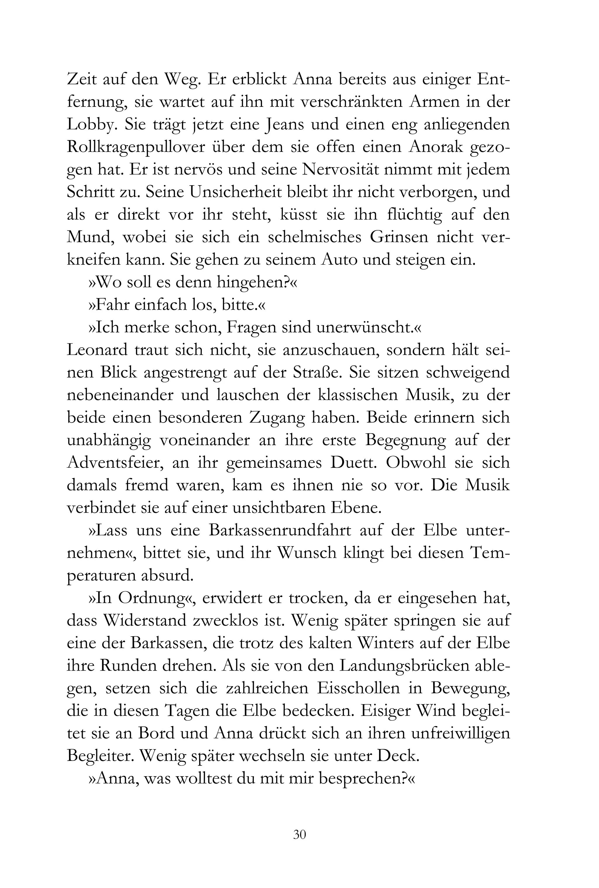 Zeit auf den Weg. Er erblickt Anna bereits aus einiger Ent-
fernung, sie wartet auf ihn mit verschränkten Armen in der
Lobby. Sie trägt jetzt eine Jeans und einen eng anliegenden
Rollkragenpullover über dem sie offen einen Anorak gezo-
gen hat. Er ist nervös und seine Nervosität nimmt mit jedem
Schritt zu. Seine Unsicherheit bleibt ihr nicht verborgen, und
als er direkt vor ihr steht, küsst sie ihn flüchtig auf den
Mund, wobei sie sich ein schelmisches Grinsen nicht ver-
kneifen kann. Sie gehen zu seinem Auto und steigen ein.
    »Wo soll es denn hingehen?«
    »Fahr einfach los, bitte.«
    »Ich merke schon, Fragen sind unerwünscht.«
Leonard traut sich nicht, sie anzuschauen, sondern hält sei-
nen Blick angestrengt auf der Straße. Sie sitzen schweigend
nebeneinander und lauschen der klassischen Musik, zu der
beide einen besonderen Zugang haben. Beide erinnern sich
unabhängig voneinander an ihre erste Begegnung auf der
Adventsfeier, an ihr gemeinsames Duett. Obwohl sie sich
damals fremd waren, kam es ihnen nie so vor. Die Musik
verbindet sie auf einer unsichtbaren Ebene.
    »Lass uns eine Barkassenrundfahrt auf der Elbe unter-
nehmen«, bittet sie, und ihr Wunsch klingt bei diesen Tem-
peraturen absurd.
    »In Ordnung«, erwidert er trocken, da er eingesehen hat,
dass Widerstand zwecklos ist. Wenig später springen sie auf
eine der Barkassen, die trotz des kalten Winters auf der Elbe
ihre Runden drehen. Als sie von den Landungsbrücken able-
gen, setzen sich die zahlreichen Eisschollen in Bewegung,
die in diesen Tagen die Elbe bedecken. Eisiger Wind beglei-
tet sie an Bord und Anna drückt sich an ihren unfreiwilligen
Begleiter. Wenig später wechseln sie unter Deck.
    »Anna, was wolltest du mit mir besprechen?«

                               30
 