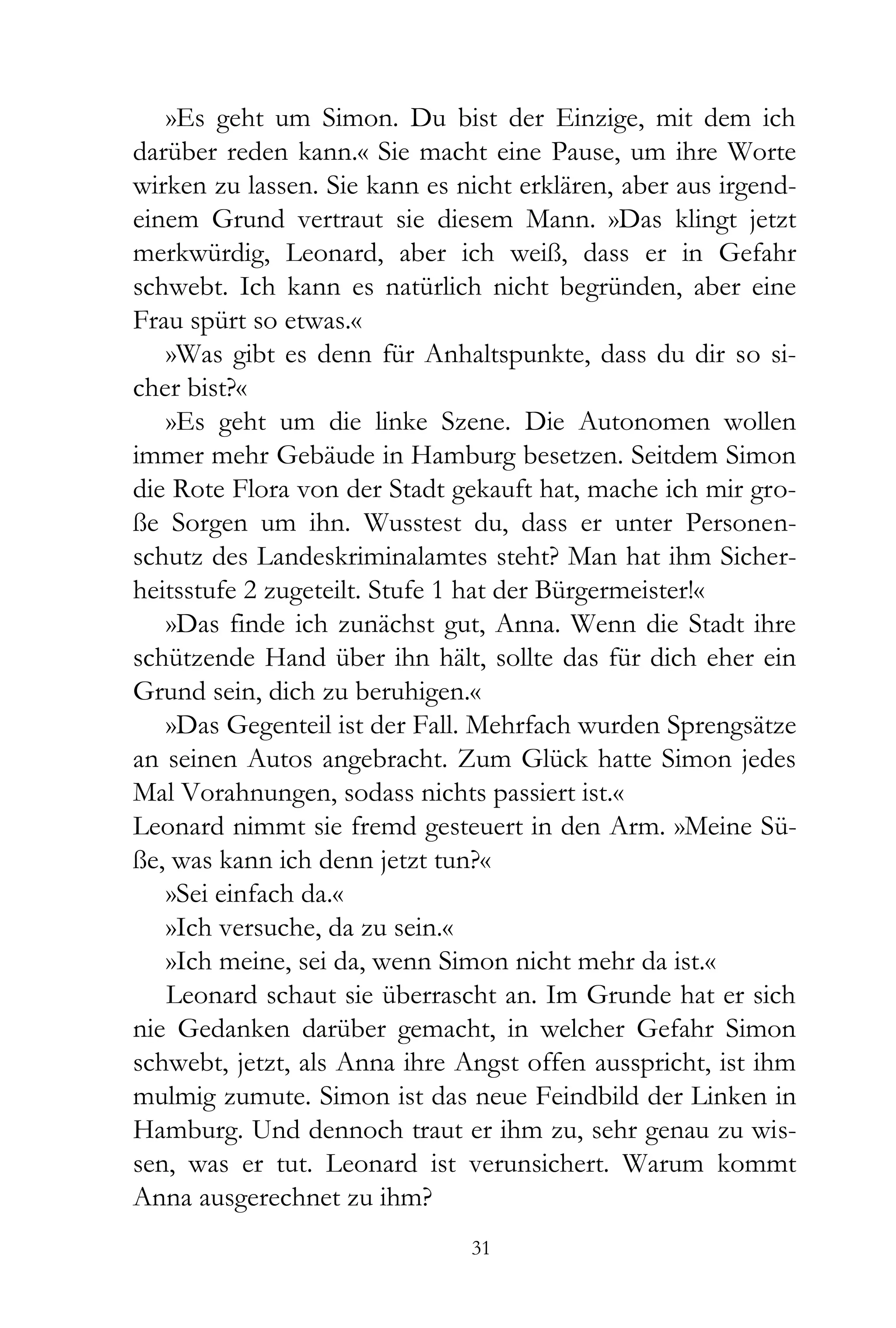 »Es geht um Simon. Du bist der Einzige, mit dem ich
darüber reden kann.« Sie macht eine Pause, um ihre Worte
wirken zu lassen. Sie kann es nicht erklären, aber aus irgend-
einem Grund vertraut sie diesem Mann. »Das klingt jetzt
merkwürdig, Leonard, aber ich weiß, dass er in Gefahr
schwebt. Ich kann es natürlich nicht begründen, aber eine
Frau spürt so etwas.«
   »Was gibt es denn für Anhaltspunkte, dass du dir so si-
cher bist?«
   »Es geht um die linke Szene. Die Autonomen wollen
immer mehr Gebäude in Hamburg besetzen. Seitdem Simon
die Rote Flora von der Stadt gekauft hat, mache ich mir gro-
ße Sorgen um ihn. Wusstest du, dass er unter Personen-
schutz des Landeskriminalamtes steht? Man hat ihm Sicher-
heitsstufe 2 zugeteilt. Stufe 1 hat der Bürgermeister!«
   »Das finde ich zunächst gut, Anna. Wenn die Stadt ihre
schützende Hand über ihn hält, sollte das für dich eher ein
Grund sein, dich zu beruhigen.«
   »Das Gegenteil ist der Fall. Mehrfach wurden Sprengsätze
an seinen Autos angebracht. Zum Glück hatte Simon jedes
Mal Vorahnungen, sodass nichts passiert ist.«
Leonard nimmt sie fremd gesteuert in den Arm. »Meine Sü-
ße, was kann ich denn jetzt tun?«
   »Sei einfach da.«
   »Ich versuche, da zu sein.«
   »Ich meine, sei da, wenn Simon nicht mehr da ist.«
   Leonard schaut sie überrascht an. Im Grunde hat er sich
nie Gedanken darüber gemacht, in welcher Gefahr Simon
schwebt, jetzt, als Anna ihre Angst offen ausspricht, ist ihm
mulmig zumute. Simon ist das neue Feindbild der Linken in
Hamburg. Und dennoch traut er ihm zu, sehr genau zu wis-
sen, was er tut. Leonard ist verunsichert. Warum kommt
Anna ausgerechnet zu ihm?
                               31
 