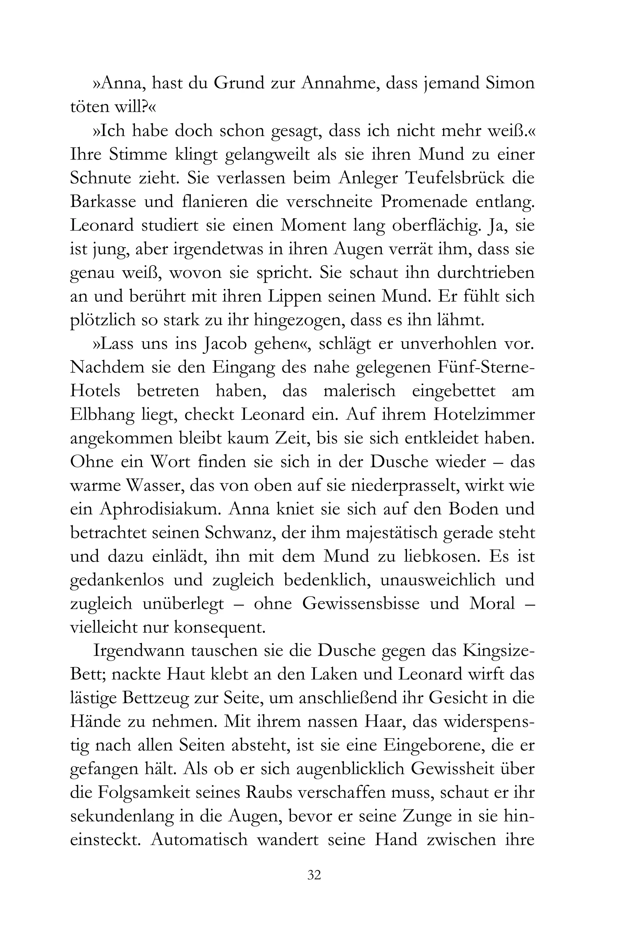 »Anna, hast du Grund zur Annahme, dass jemand Simon
töten will?«
    »Ich habe doch schon gesagt, dass ich nicht mehr weiß.«
Ihre Stimme klingt gelangweilt als sie ihren Mund zu einer
Schnute zieht. Sie verlassen beim Anleger Teufelsbrück die
Barkasse und flanieren die verschneite Promenade entlang.
Leonard studiert sie einen Moment lang oberflächig. Ja, sie
ist jung, aber irgendetwas in ihren Augen verrät ihm, dass sie
genau weiß, wovon sie spricht. Sie schaut ihn durchtrieben
an und berührt mit ihren Lippen seinen Mund. Er fühlt sich
plötzlich so stark zu ihr hingezogen, dass es ihn lähmt.
    »Lass uns ins Jacob gehen«, schlägt er unverhohlen vor.
Nachdem sie den Eingang des nahe gelegenen Fünf-Sterne-
Hotels betreten haben, das malerisch eingebettet am
Elbhang liegt, checkt Leonard ein. Auf ihrem Hotelzimmer
angekommen bleibt kaum Zeit, bis sie sich entkleidet haben.
Ohne ein Wort finden sie sich in der Dusche wieder – das
warme Wasser, das von oben auf sie niederprasselt, wirkt wie
ein Aphrodisiakum. Anna kniet sie sich auf den Boden und
betrachtet seinen Schwanz, der ihm majestätisch gerade steht
und dazu einlädt, ihn mit dem Mund zu liebkosen. Es ist
gedankenlos und zugleich bedenklich, unausweichlich und
zugleich unüberlegt – ohne Gewissensbisse und Moral –
vielleicht nur konsequent.
    Irgendwann tauschen sie die Dusche gegen das Kingsize-
Bett; nackte Haut klebt an den Laken und Leonard wirft das
lästige Bettzeug zur Seite, um anschließend ihr Gesicht in die
Hände zu nehmen. Mit ihrem nassen Haar, das widerspens-
tig nach allen Seiten absteht, ist sie eine Eingeborene, die er
gefangen hält. Als ob er sich augenblicklich Gewissheit über
die Folgsamkeit seines Raubs verschaffen muss, schaut er ihr
sekundenlang in die Augen, bevor er seine Zunge in sie hin-
einsteckt. Automatisch wandert seine Hand zwischen ihre
                                32
 