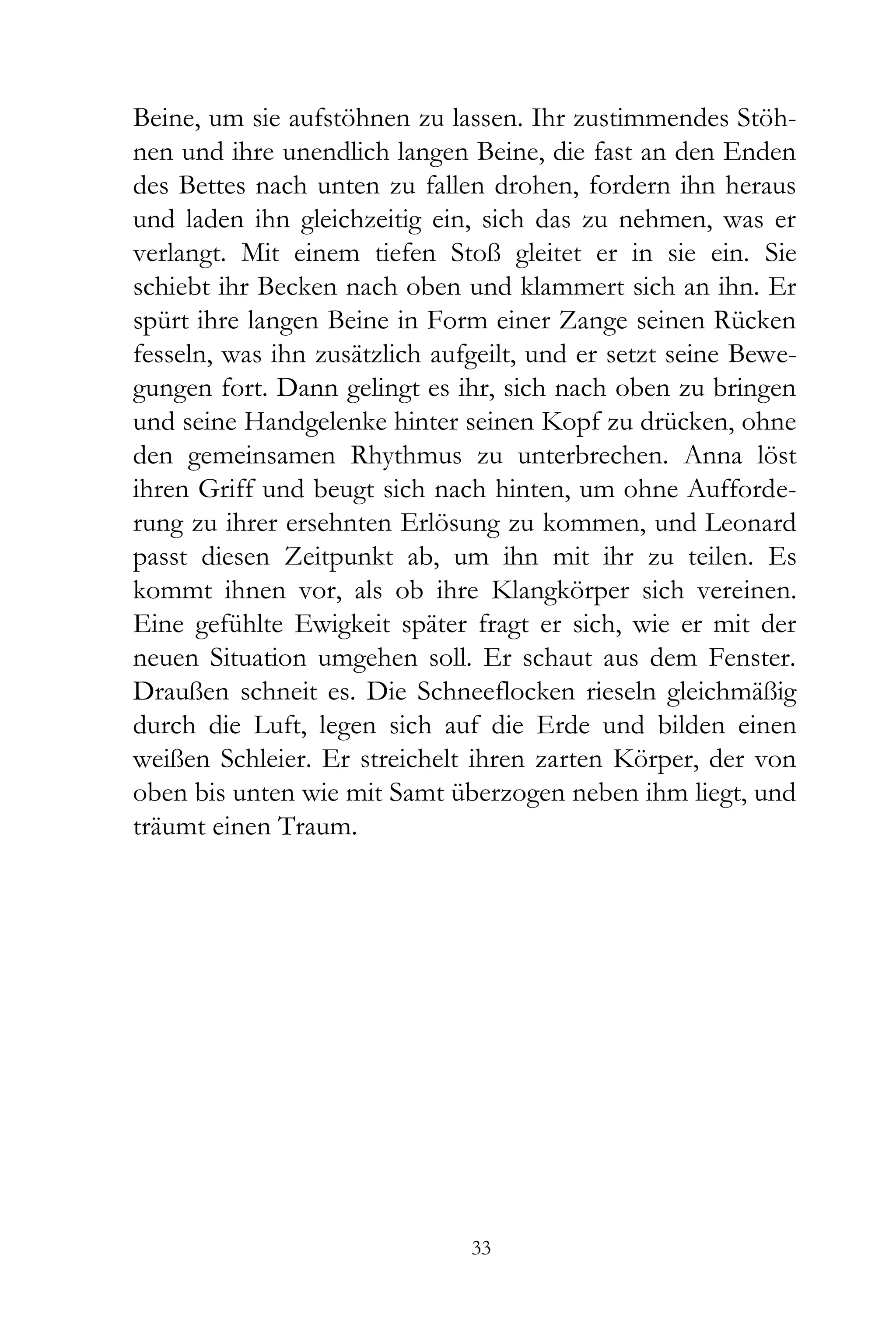 Beine, um sie aufstöhnen zu lassen. Ihr zustimmendes Stöh-
nen und ihre unendlich langen Beine, die fast an den Enden
des Bettes nach unten zu fallen drohen, fordern ihn heraus
und laden ihn gleichzeitig ein, sich das zu nehmen, was er
verlangt. Mit einem tiefen Stoß gleitet er in sie ein. Sie
schiebt ihr Becken nach oben und klammert sich an ihn. Er
spürt ihre langen Beine in Form einer Zange seinen Rücken
fesseln, was ihn zusätzlich aufgeilt, und er setzt seine Bewe-
gungen fort. Dann gelingt es ihr, sich nach oben zu bringen
und seine Handgelenke hinter seinen Kopf zu drücken, ohne
den gemeinsamen Rhythmus zu unterbrechen. Anna löst
ihren Griff und beugt sich nach hinten, um ohne Aufforde-
rung zu ihrer ersehnten Erlösung zu kommen, und Leonard
passt diesen Zeitpunkt ab, um ihn mit ihr zu teilen. Es
kommt ihnen vor, als ob ihre Klangkörper sich vereinen.
Eine gefühlte Ewigkeit später fragt er sich, wie er mit der
neuen Situation umgehen soll. Er schaut aus dem Fenster.
Draußen schneit es. Die Schneeflocken rieseln gleichmäßig
durch die Luft, legen sich auf die Erde und bilden einen
weißen Schleier. Er streichelt ihren zarten Körper, der von
oben bis unten wie mit Samt überzogen neben ihm liegt, und
träumt einen Traum.




                               33
 