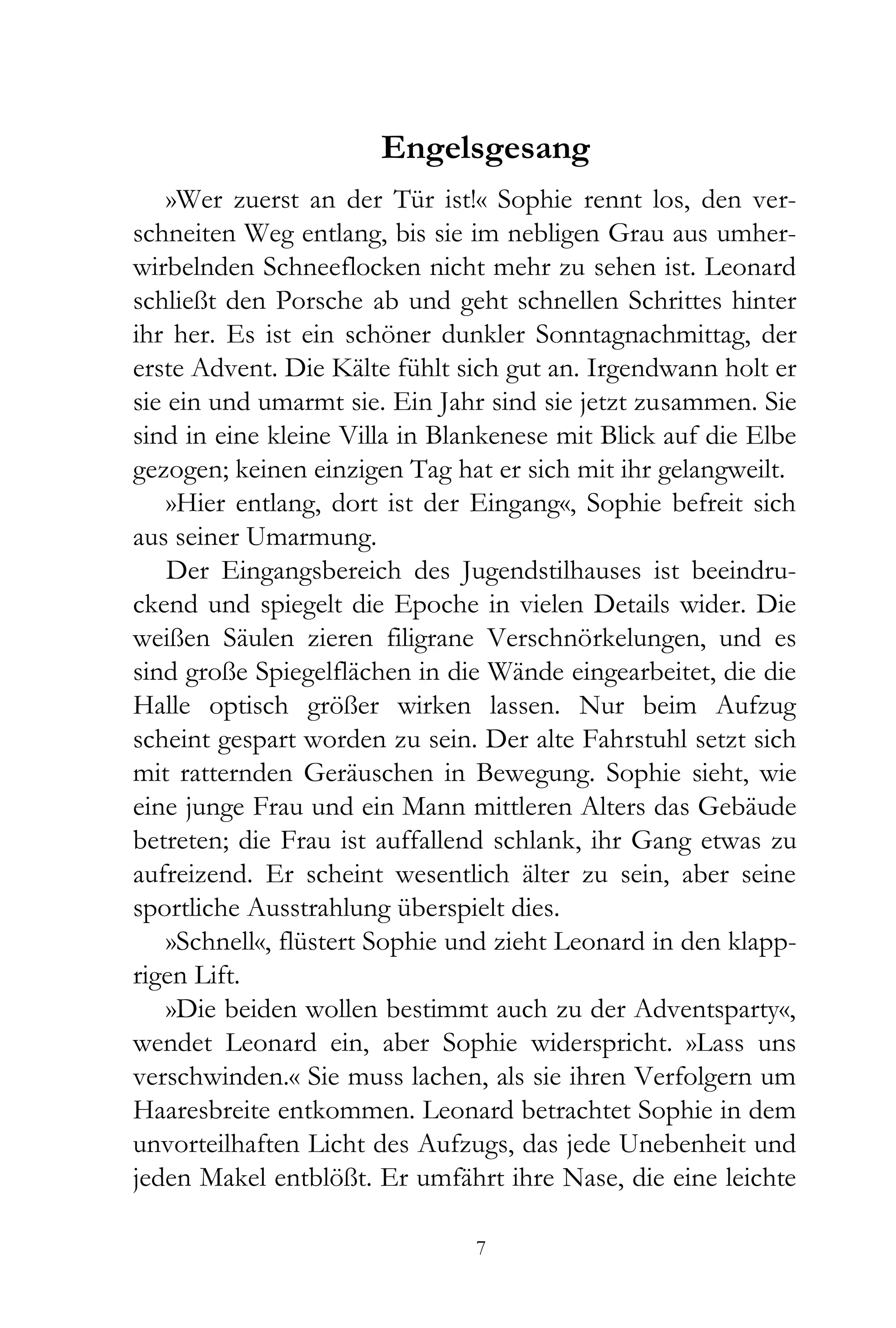 Engelsgesang
    »Wer zuerst an der Tür ist!« Sophie rennt los, den ver-
schneiten Weg entlang, bis sie im nebligen Grau aus umher-
wirbelnden Schneeflocken nicht mehr zu sehen ist. Leonard
schließt den Porsche ab und geht schnellen Schrittes hinter
ihr her. Es ist ein schöner dunkler Sonntagnachmittag, der
erste Advent. Die Kälte fühlt sich gut an. Irgendwann holt er
sie ein und umarmt sie. Ein Jahr sind sie jetzt zusammen. Sie
sind in eine kleine Villa in Blankenese mit Blick auf die Elbe
gezogen; keinen einzigen Tag hat er sich mit ihr gelangweilt.
    »Hier entlang, dort ist der Eingang«, Sophie befreit sich
aus seiner Umarmung.
    Der Eingangsbereich des Jugendstilhauses ist beeindru-
ckend und spiegelt die Epoche in vielen Details wider. Die
weißen Säulen zieren filigrane Verschnörkelungen, und es
sind große Spiegelflächen in die Wände eingearbeitet, die die
Halle optisch größer wirken lassen. Nur beim Aufzug
scheint gespart worden zu sein. Der alte Fahrstuhl setzt sich
mit ratternden Geräuschen in Bewegung. Sophie sieht, wie
eine junge Frau und ein Mann mittleren Alters das Gebäude
betreten; die Frau ist auffallend schlank, ihr Gang etwas zu
aufreizend. Er scheint wesentlich älter zu sein, aber seine
sportliche Ausstrahlung überspielt dies.
    »Schnell«, flüstert Sophie und zieht Leonard in den klapp-
rigen Lift.
    »Die beiden wollen bestimmt auch zu der Adventsparty«,
wendet Leonard ein, aber Sophie widerspricht. »Lass uns
verschwinden.« Sie muss lachen, als sie ihren Verfolgern um
Haaresbreite entkommen. Leonard betrachtet Sophie in dem
unvorteilhaften Licht des Aufzugs, das jede Unebenheit und
jeden Makel entblößt. Er umfährt ihre Nase, die eine leichte

                                7
 