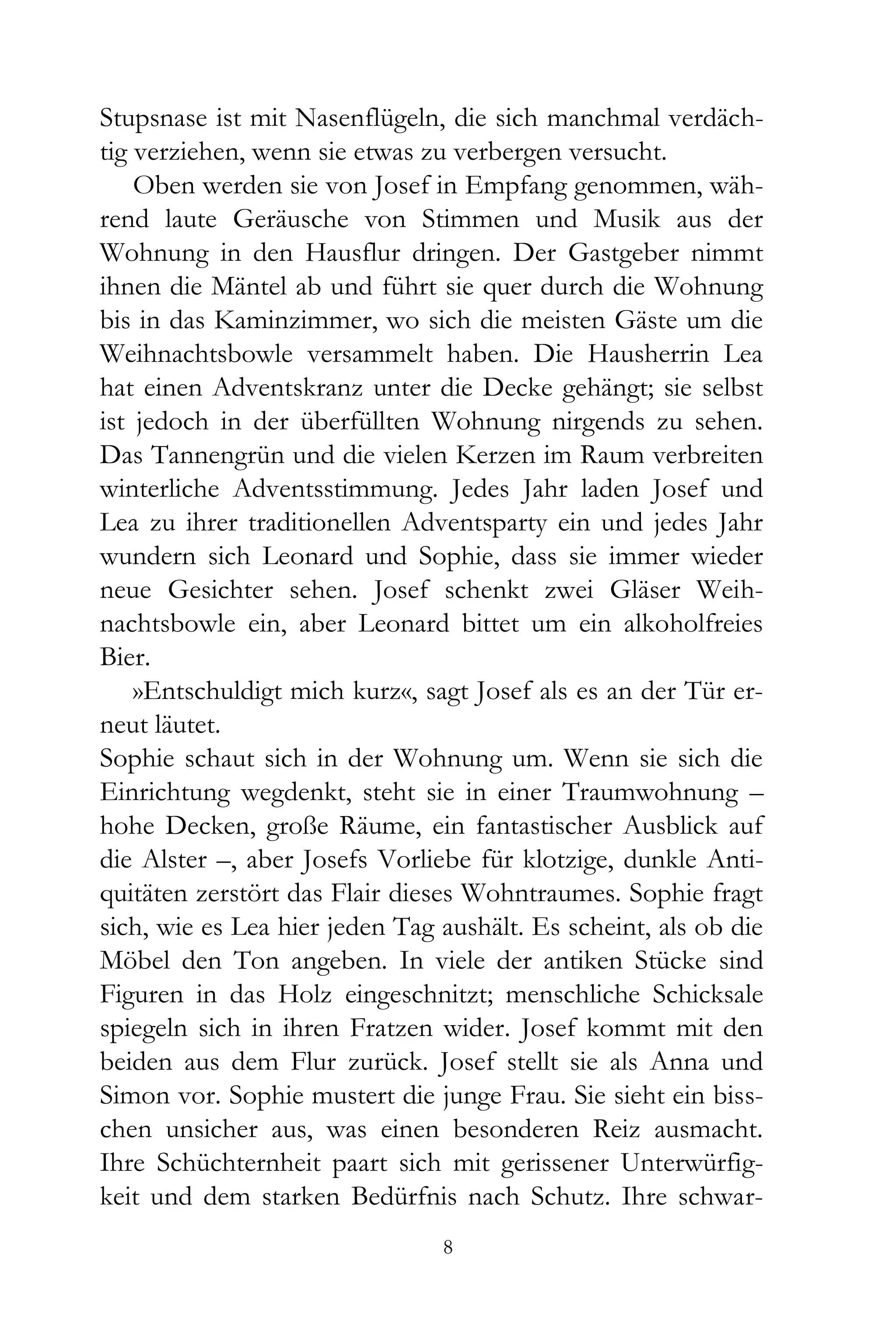 Stupsnase ist mit Nasenflügeln, die sich manchmal verdäch-
tig verziehen, wenn sie etwas zu verbergen versucht.
    Oben werden sie von Josef in Empfang genommen, wäh-
rend laute Geräusche von Stimmen und Musik aus der
Wohnung in den Hausflur dringen. Der Gastgeber nimmt
ihnen die Mäntel ab und führt sie quer durch die Wohnung
bis in das Kaminzimmer, wo sich die meisten Gäste um die
Weihnachtsbowle versammelt haben. Die Hausherrin Lea
hat einen Adventskranz unter die Decke gehängt; sie selbst
ist jedoch in der überfüllten Wohnung nirgends zu sehen.
Das Tannengrün und die vielen Kerzen im Raum verbreiten
winterliche Adventsstimmung. Jedes Jahr laden Josef und
Lea zu ihrer traditionellen Adventsparty ein und jedes Jahr
wundern sich Leonard und Sophie, dass sie immer wieder
neue Gesichter sehen. Josef schenkt zwei Gläser Weih-
nachtsbowle ein, aber Leonard bittet um ein alkoholfreies
Bier.
    »Entschuldigt mich kurz«, sagt Josef als es an der Tür er-
neut läutet.
Sophie schaut sich in der Wohnung um. Wenn sie sich die
Einrichtung wegdenkt, steht sie in einer Traumwohnung –
hohe Decken, große Räume, ein fantastischer Ausblick auf
die Alster –, aber Josefs Vorliebe für klotzige, dunkle Anti-
quitäten zerstört das Flair dieses Wohntraumes. Sophie fragt
sich, wie es Lea hier jeden Tag aushält. Es scheint, als ob die
Möbel den Ton angeben. In viele der antiken Stücke sind
Figuren in das Holz eingeschnitzt; menschliche Schicksale
spiegeln sich in ihren Fratzen wider. Josef kommt mit den
beiden aus dem Flur zurück. Josef stellt sie als Anna und
Simon vor. Sophie mustert die junge Frau. Sie sieht ein biss-
chen unsicher aus, was einen besonderen Reiz ausmacht.
Ihre Schüchternheit paart sich mit gerissener Unterwürfig-
keit und dem starken Bedürfnis nach Schutz. Ihre schwar-
                                8
 