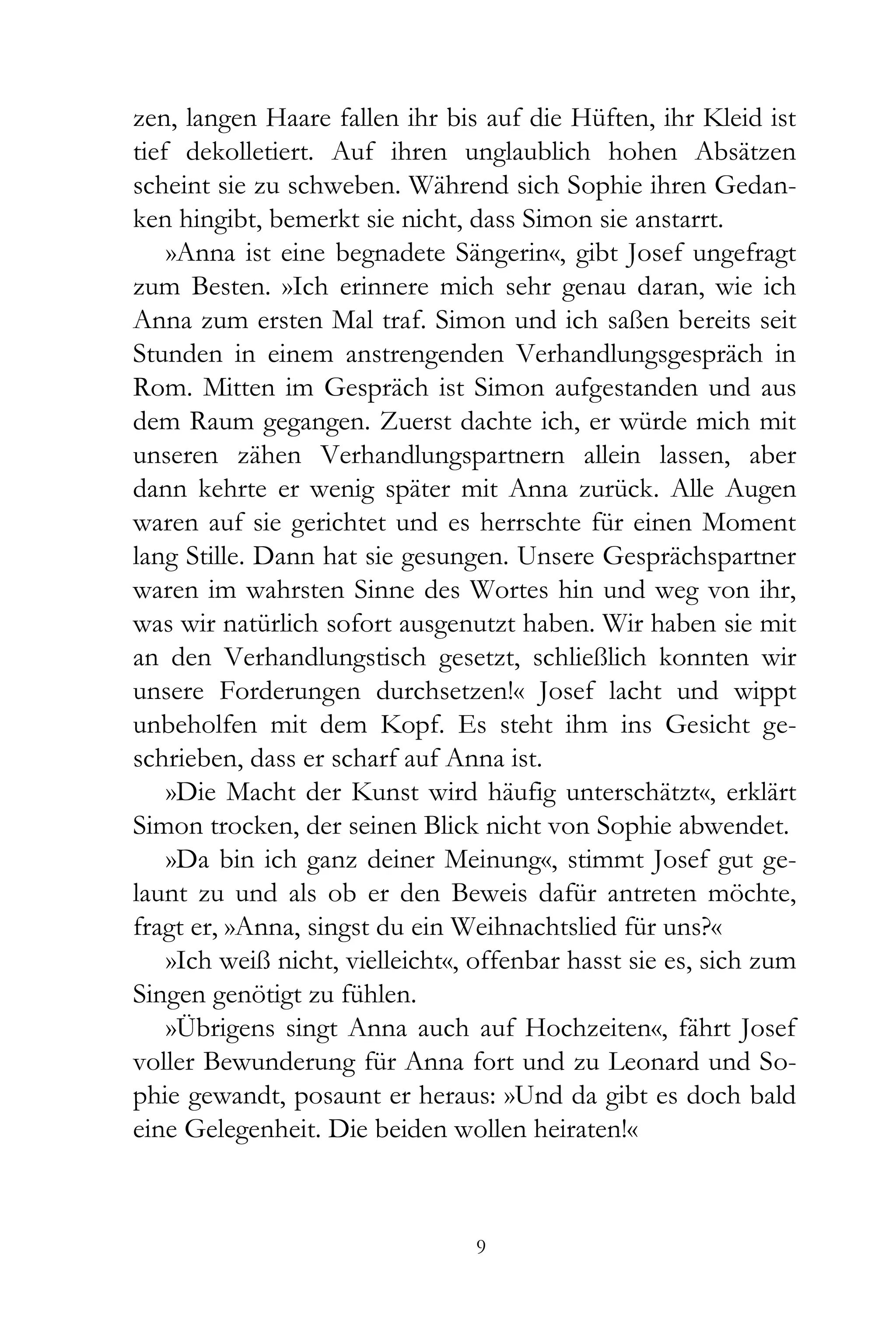zen, langen Haare fallen ihr bis auf die Hüften, ihr Kleid ist
tief dekolletiert. Auf ihren unglaublich hohen Absätzen
scheint sie zu schweben. Während sich Sophie ihren Gedan-
ken hingibt, bemerkt sie nicht, dass Simon sie anstarrt.
    »Anna ist eine begnadete Sängerin«, gibt Josef ungefragt
zum Besten. »Ich erinnere mich sehr genau daran, wie ich
Anna zum ersten Mal traf. Simon und ich saßen bereits seit
Stunden in einem anstrengenden Verhandlungsgespräch in
Rom. Mitten im Gespräch ist Simon aufgestanden und aus
dem Raum gegangen. Zuerst dachte ich, er würde mich mit
unseren zähen Verhandlungspartnern allein lassen, aber
dann kehrte er wenig später mit Anna zurück. Alle Augen
waren auf sie gerichtet und es herrschte für einen Moment
lang Stille. Dann hat sie gesungen. Unsere Gesprächspartner
waren im wahrsten Sinne des Wortes hin und weg von ihr,
was wir natürlich sofort ausgenutzt haben. Wir haben sie mit
an den Verhandlungstisch gesetzt, schließlich konnten wir
unsere Forderungen durchsetzen!« Josef lacht und wippt
unbeholfen mit dem Kopf. Es steht ihm ins Gesicht ge-
schrieben, dass er scharf auf Anna ist.
    »Die Macht der Kunst wird häufig unterschätzt«, erklärt
Simon trocken, der seinen Blick nicht von Sophie abwendet.
    »Da bin ich ganz deiner Meinung«, stimmt Josef gut ge-
launt zu und als ob er den Beweis dafür antreten möchte,
fragt er, »Anna, singst du ein Weihnachtslied für uns?«
    »Ich weiß nicht, vielleicht«, offenbar hasst sie es, sich zum
Singen genötigt zu fühlen.
    »Übrigens singt Anna auch auf Hochzeiten«, fährt Josef
voller Bewunderung für Anna fort und zu Leonard und So-
phie gewandt, posaunt er heraus: »Und da gibt es doch bald
eine Gelegenheit. Die beiden wollen heiraten!«



                                 9
 