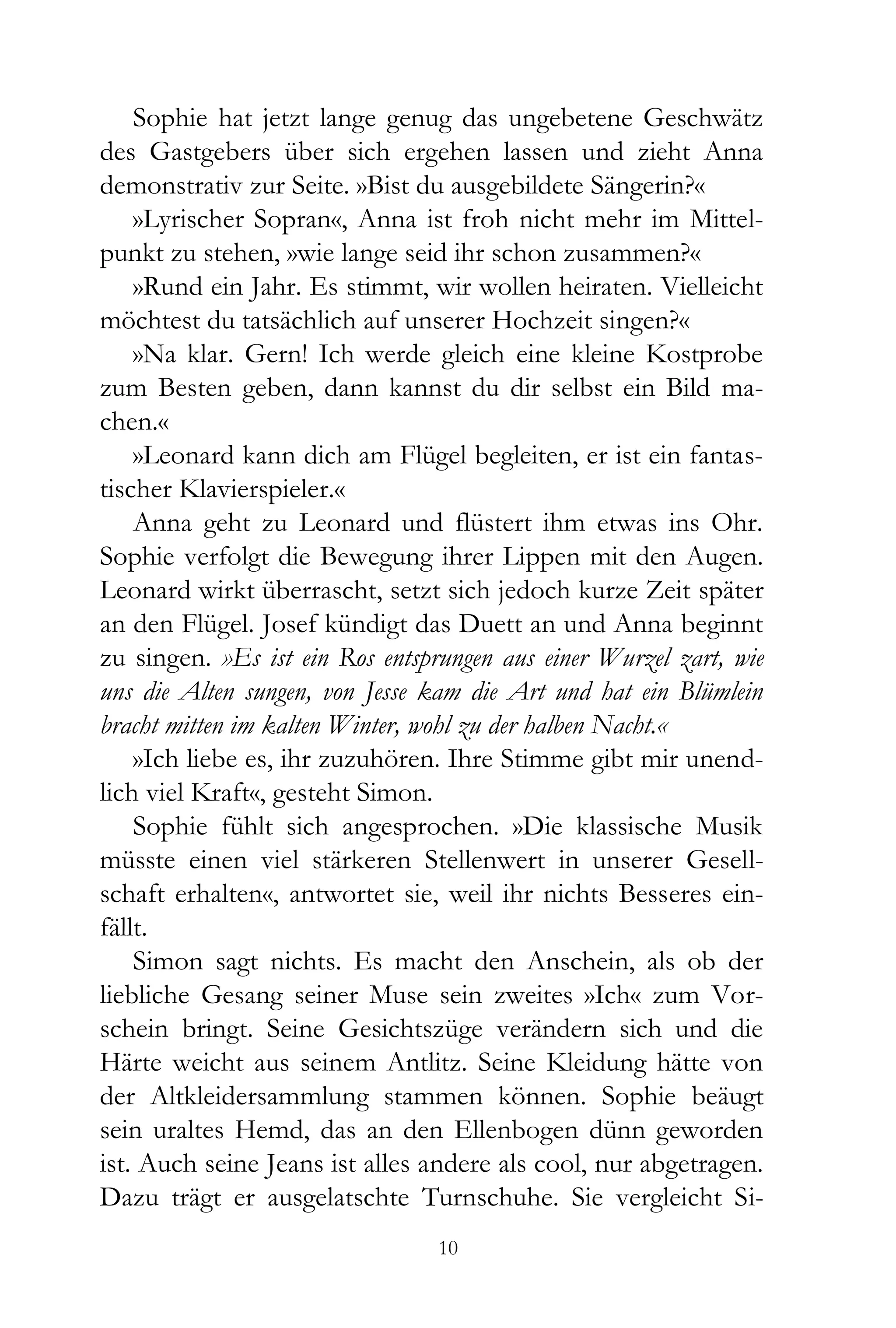 Sophie hat jetzt lange genug das ungebetene Geschwätz
des Gastgebers über sich ergehen lassen und zieht Anna
demonstrativ zur Seite. »Bist du ausgebildete Sängerin?«
    »Lyrischer Sopran«, Anna ist froh nicht mehr im Mittel-
punkt zu stehen, »wie lange seid ihr schon zusammen?«
    »Rund ein Jahr. Es stimmt, wir wollen heiraten. Vielleicht
möchtest du tatsächlich auf unserer Hochzeit singen?«
    »Na klar. Gern! Ich werde gleich eine kleine Kostprobe
zum Besten geben, dann kannst du dir selbst ein Bild ma-
chen.«
    »Leonard kann dich am Flügel begleiten, er ist ein fantas-
tischer Klavierspieler.«
    Anna geht zu Leonard und flüstert ihm etwas ins Ohr.
Sophie verfolgt die Bewegung ihrer Lippen mit den Augen.
Leonard wirkt überrascht, setzt sich jedoch kurze Zeit später
an den Flügel. Josef kündigt das Duett an und Anna beginnt
zu singen. »Es ist ein Ros entsprungen aus einer Wurzel zart, wie
uns die Alten sungen, von Jesse kam die Art und hat ein Blümlein
bracht mitten im kalten Winter, wohl zu der halben Nacht.«
    »Ich liebe es, ihr zuzuhören. Ihre Stimme gibt mir unend-
lich viel Kraft«, gesteht Simon.
    Sophie fühlt sich angesprochen. »Die klassische Musik
müsste einen viel stärkeren Stellenwert in unserer Gesell-
schaft erhalten«, antwortet sie, weil ihr nichts Besseres ein-
fällt.
    Simon sagt nichts. Es macht den Anschein, als ob der
liebliche Gesang seiner Muse sein zweites »Ich« zum Vor-
schein bringt. Seine Gesichtszüge verändern sich und die
Härte weicht aus seinem Antlitz. Seine Kleidung hätte von
der Altkleidersammlung stammen können. Sophie beäugt
sein uraltes Hemd, das an den Ellenbogen dünn geworden
ist. Auch seine Jeans ist alles andere als cool, nur abgetragen.
Dazu trägt er ausgelatschte Turnschuhe. Sie vergleicht Si-
                                 10
 