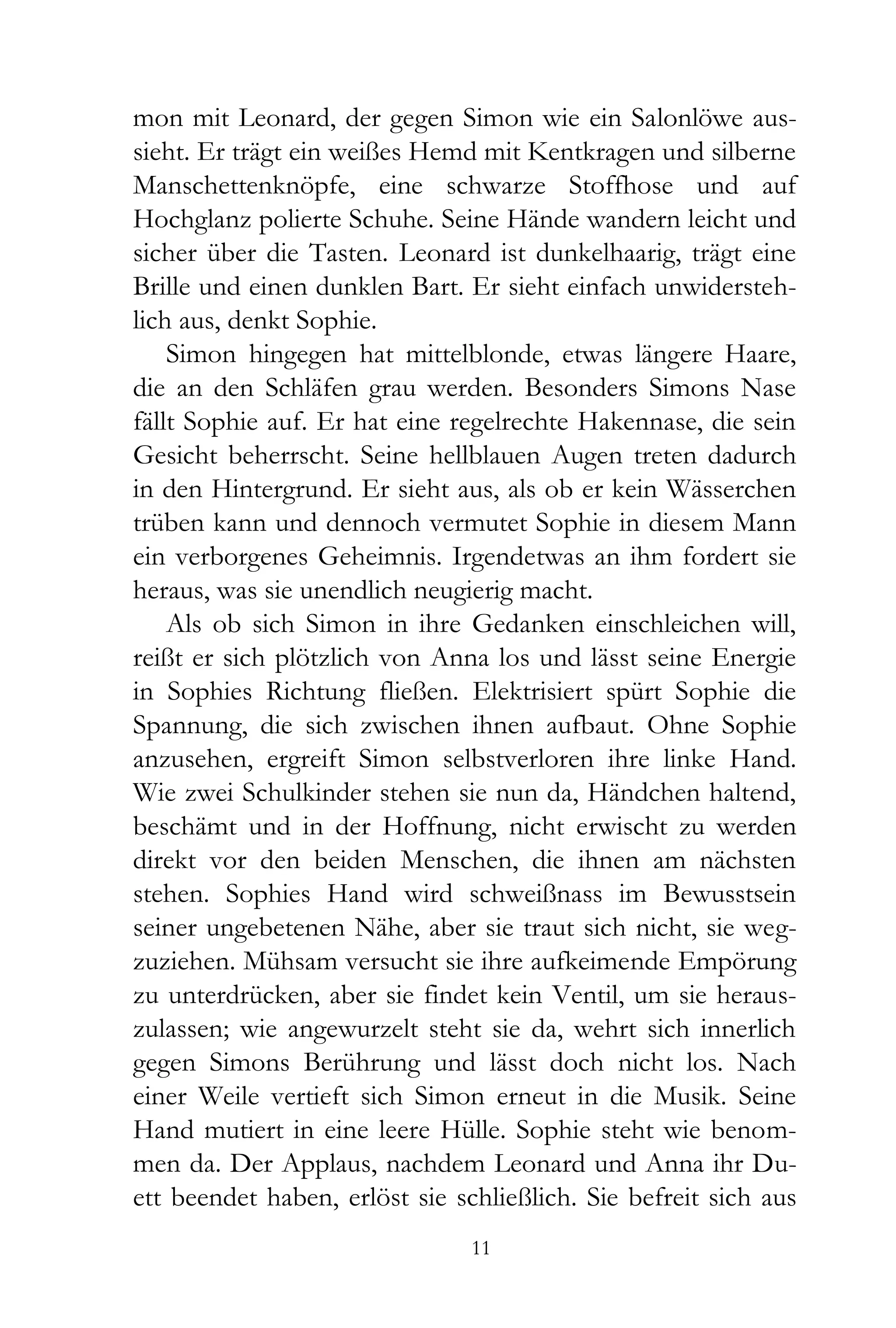 mon mit Leonard, der gegen Simon wie ein Salonlöwe aus-
sieht. Er trägt ein weißes Hemd mit Kentkragen und silberne
Manschettenknöpfe, eine schwarze Stoffhose und auf
Hochglanz polierte Schuhe. Seine Hände wandern leicht und
sicher über die Tasten. Leonard ist dunkelhaarig, trägt eine
Brille und einen dunklen Bart. Er sieht einfach unwidersteh-
lich aus, denkt Sophie.
    Simon hingegen hat mittelblonde, etwas längere Haare,
die an den Schläfen grau werden. Besonders Simons Nase
fällt Sophie auf. Er hat eine regelrechte Hakennase, die sein
Gesicht beherrscht. Seine hellblauen Augen treten dadurch
in den Hintergrund. Er sieht aus, als ob er kein Wässerchen
trüben kann und dennoch vermutet Sophie in diesem Mann
ein verborgenes Geheimnis. Irgendetwas an ihm fordert sie
heraus, was sie unendlich neugierig macht.
    Als ob sich Simon in ihre Gedanken einschleichen will,
reißt er sich plötzlich von Anna los und lässt seine Energie
in Sophies Richtung fließen. Elektrisiert spürt Sophie die
Spannung, die sich zwischen ihnen aufbaut. Ohne Sophie
anzusehen, ergreift Simon selbstverloren ihre linke Hand.
Wie zwei Schulkinder stehen sie nun da, Händchen haltend,
beschämt und in der Hoffnung, nicht erwischt zu werden
direkt vor den beiden Menschen, die ihnen am nächsten
stehen. Sophies Hand wird schweißnass im Bewusstsein
seiner ungebetenen Nähe, aber sie traut sich nicht, sie weg-
zuziehen. Mühsam versucht sie ihre aufkeimende Empörung
zu unterdrücken, aber sie findet kein Ventil, um sie heraus-
zulassen; wie angewurzelt steht sie da, wehrt sich innerlich
gegen Simons Berührung und lässt doch nicht los. Nach
einer Weile vertieft sich Simon erneut in die Musik. Seine
Hand mutiert in eine leere Hülle. Sophie steht wie benom-
men da. Der Applaus, nachdem Leonard und Anna ihr Du-
ett beendet haben, erlöst sie schließlich. Sie befreit sich aus
                                11
 