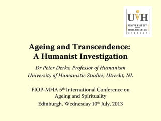 Ageing and Transcendence:
A Humanist Investigation
Dr Peter Derkx, Professor of Humanism
University of Humanistic Studies, Utrecht, NL
FIOP-MHA 5th
International Conference on
Ageing and Spirituality
Edinburgh, Wednesday 10th
July, 2013
 