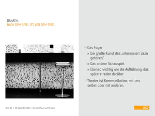  Das Foyer
» Die große Kunst des „interessiert dazu
gehören“
» Das andere Schauspiel
» Ebenso wichtig wie die Aufführung: das
spätere reden darüber
 Theater ist Kommunikation, mit uns
selbst oder mit anderen.
NACH DEM SPIEL IST VOR DEM SPIEL
DANACH…
Seite 10 | 09. September 2013 | Der Leere Raum und Personas
 
