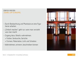  Durch Beobachtung und Phantasie an eine Figur
heran arbeiten
 „Einfach machen“ geht nur wenn man versteht
was man macht
 Zugang dazu: Details wahrnehmen.
» Farben, Geräusche, Gerüche
» Formen, Materialien, Licht und Schatten
 Wahrnehmen, erinnern, beschreiben können
ZUGANG ZUM SCHAUSPIEL
EINFACH MACHEN
Seite 11 | 09. September 2013 | Der Leere Raum und Personas
 