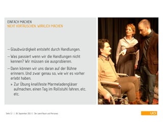  Glaubwürdigkeit entsteht durch Handlungen.
 Was passiert wenn wir die Handlungen nicht
kennen? Wir müssen sie ausprobieren.
 Dann können wir uns daran auf der Bühne
erinnern. Und zwar genau so, wie wir es vorher
erlebt haben.
» Zur Übung knallfeste Marmeladengläser
aufmachen, einen Tag im Rollstuhl fahren, etc.
etc.
NICHT VORTÄUSCHEN. WIRKLICH MACHEN
EINFACH MACHEN
Seite 13 | 09. September 2013 | Der Leere Raum und Personas
 