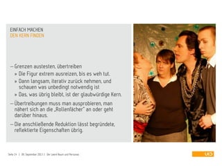 Grenzen austesten, übertreiben
» Die Figur extrem ausreizen, bis es weh tut.
» Dann langsam, iterativ zurück nehmen, und
schauen was unbedingt notwendig ist
» Das, was übrig bleibt, ist der glaubwürdige Kern.
 Übertreibungen muss man ausprobieren, man
nähert sich an die „Rollenfächer“ an oder geht
darüber hinaus.
 Die anschließende Reduktion lässt begründete,
reflektierte Eigenschaften übrig.
DEN KERN FINDEN
EINFACH MACHEN
Seite 14 | 09. September 2013 | Der Leere Raum und Personas
 