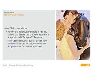  Von Shakespeare lernen
» Hamlet und Ophelia, Lady Macbeth, Falstaff,
Othello und Desdemona und viele andere sind
ausgezeichnete Vorlagen für Personas.
» Nicht übertrieben, aber gut ausgereizt, kann
man sie verwenden für das, was neben den
Aufgaben einer Persona noch passiert.
PROTOTYPISCHE FIGUREN
INSPIRATION
Seite 15 | 09. September 2013 | Der Leere Raum und Personas
 