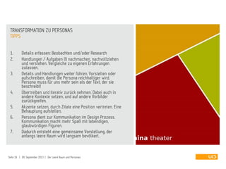 1. Details erfassen: Beobachten und/oder Research
2. Handlungen / Aufgaben (!) nachmachen, nachvollziehen
und verstehen. Vergleiche zu eigenen Erfahrungen
zulassen.
3. Details und Handlungen weiter führen. Vorstellen oder
aufschreiben, damit die Persona reichhaltiger wird.
Persona muss für uns mehr sein als der Text, der sie
beschreibt!
4. Übertreiben und iterativ zurück nehmen. Dabei auch in
andere Kontexte setzen, und auf andere Vorbilder
zurückgreifen.
5. Akzente setzen, durch Zitate eine Position vertreten. Eine
Behauptung aufstellen.
6. Persona dient zur Kommunikation im Design Prozess.
Kommunikation macht mehr Spaß mit lebendigen,
glaubwürdigen Figuren.
7. Dadurch entsteht eine gemeinsame Vorstellung, der
anfangs leere Raum wird langsam bevölkert.
TIPPS
TRANSFORMATION ZU PERSONAS
Seite 16 | 09. September 2013 | Der Leere Raum und Personas
 