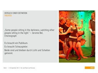 „Some people sitting in the darkness, watching other
people sitting in the light.“ – Jerome Bel,
Choreograph
Es braucht ein Publikum.
Es braucht Schauspieler.
Beide sind und bleiben durch Licht und Schatten
getrennt.
THEATER
VERSUCH EINER DEFINITION
Seite 3 | 09. September 2013 | Der Leere Raum und Personas
 