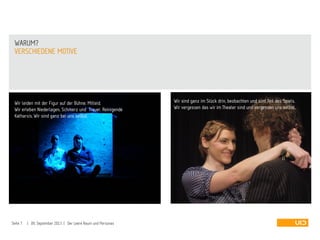 VERSCHIEDENE MOTIVE
WARUM?
Seite 7 | 09. September 2013 | Der Leere Raum und Personas
Wir sind ganz im Stück drin, beobachten und sind Teil des Spiels.
Wir vergessen das wir im Theater sind und vergessen uns selbst.
Wir leiden mit der Figur auf der Bühne. Mitleid.
Wir erleben Niederlagen, Schmerz und Trauer. Reinigende
Katharsis. Wir sind ganz bei uns selbst.
 