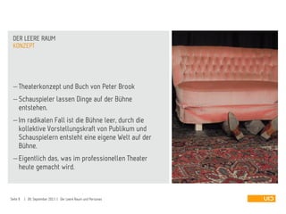  Theaterkonzept und Buch von Peter Brook
 Schauspieler lassen Dinge auf der Bühne
entstehen.
 Im radikalen Fall ist die Bühne leer, durch die
kollektive Vorstellungskraft von Publikum und
Schauspielern entsteht eine eigene Welt auf der
Bühne.
 Eigentlich das, was im professionellen Theater
heute gemacht wird.
KONZEPT
DER LEERE RAUM
Seite 8 | 09. September 2013 | Der Leere Raum und Personas
 