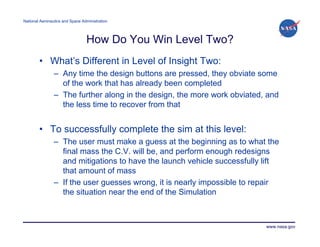 National Aeronautics and Space Administration




                                 How Do You Win Level Two?
        • What’s Different in Level of Insight Two:
                – Any time the design buttons are pressed, they obviate some
                  of the work that has already been completed
                – The further along in the design, the more work obviated, and
                  the less time to recover from that


        • To successfully complete the sim at this level:
                – The user must make a guess at the beginning as to what the
                  final mass the C.V. will be, and perform enough redesigns
                  and mitigations to have the launch vehicle successfully lift
                  that amount of mass
                – If the user guesses wrong, it is nearly impossible to repair
                  the situation near the end of the Simulation



                                                                          www.nasa.gov
 