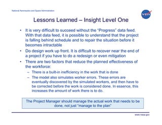 National Aeronautics and Space Administration




                      Lessons Learned – Insight Level One
        •     It is very difficult to succeed without the “Progress” data feed.
              With that data feed, it is possible to understand that the project
              is falling behind schedule and to repair the situation before it
              becomes intractable
        •     Do design work up front. It is difficult to recover near the end of
              a project if you have to do a redesign or even mitigation
        •     There are two factors that reduce the planned effectiveness of
              the workforce:
                – There is a built-in inefficiency in the work that is done
                – The model also simulates worker errors. These errors are
                  eventually discovered by the simulated workers, and then have to
                  be corrected before the work is considered done. In essence, this
                  increases the amount of work there is to do.

              The Project Manager should manage the actual work that needs to be
                              done, not just “manage to the plan”

                                                                                www.nasa.gov
 