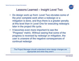 National Aeronautics and Space Administration




                      Lessons Learned – Insight Level Two
        • Do design work up front. Level Two obviates some of
          the prior complete work when a redesign or a
          mitigation is done, and thus there is a greater penalty
          at this level than in Level One for executing redesigns
          later in the project life cycle.
        • It becomes even more important to see the
          “Progress” metric. Without seeing that some of the
          progress is reversed by redesign or mitigation, the
          user is unaware of the negative consequences of
          continual redesign


                 The Project Manager should understand when design changes are
                                appropriate and when they aren’t

                                                                            www.nasa.gov
 
