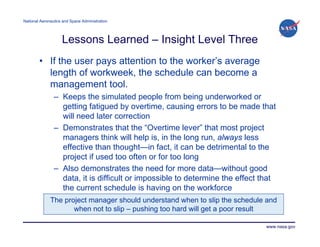 National Aeronautics and Space Administration




                    Lessons Learned – Insight Level Three
        • If the user pays attention to the worker’s average
          length of workweek, the schedule can become a
          management tool.
                – Keeps the simulated people from being underworked or
                  getting fatigued by overtime, causing errors to be made that
                  will need later correction
                – Demonstrates that the “Overtime lever” that most project
                  managers think will help is, in the long run, always less
                  effective than thought—in fact, it can be detrimental to the
                  project if used too often or for too long
                – Also demonstrates the need for more data—without good
                  data, it is difficult or impossible to determine the effect that
                  the current schedule is having on the workforce
              The project manager should understand when to slip the schedule and
                     when not to slip – pushing too hard will get a poor result

                                                                               www.nasa.gov
 