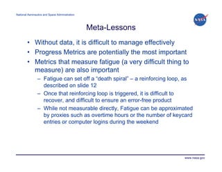 National Aeronautics and Space Administration




                                                Meta-Lessons
        • Without data, it is difficult to manage effectively
        • Progress Metrics are potentially the most important
        • Metrics that measure fatigue (a very difficult thing to
          measure) are also important
                – Fatigue can set off a “death spiral” – a reinforcing loop, as
                  described on slide 12
                – Once that reinforcing loop is triggered, it is difficult to
                  recover, and difficult to ensure an error-free product
                – While not measurable directly, Fatigue can be approximated
                  by proxies such as overtime hours or the number of keycard
                  entries or computer logins during the weekend




                                                                           www.nasa.gov
 