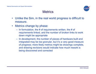 National Aeronautics and Space Administration




                                                Metrics
        • Unlike the Sim, in the real world progress is difficult to
          measure.
        • Metrics change by phase:
                – In formulation, the # of requirements written, the # of
                  requirements linked, and the number of broken links to work
                  down might be appropriate
                – In development, the number of pieces of hardware built and
                  integrated may be too granular, but it’s a very good measure
                  of progress; more likely metrics might be drawings complete,
                  and drawing revisions would indicate how much rework is
                  being discovered and corrected




                                                                          www.nasa.gov
 