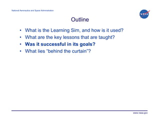 National Aeronautics and Space Administration




                                                Outline
        •     What is the Learning Sim, and how is it used?
        •     What are the key lessons that are taught?
        •     Was it successful in its goals?
        •     What lies “behind the curtain”?




                                                              www.nasa.gov
 