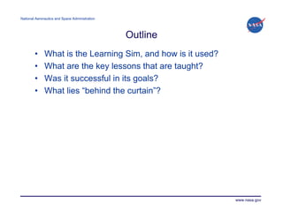 National Aeronautics and Space Administration




                                                Outline
        •     What is the Learning Sim, and how is it used?
        •     What are the key lessons that are taught?
        •     Was it successful in its goals?
        •     What lies “behind the curtain”?




                                                              www.nasa.gov
 