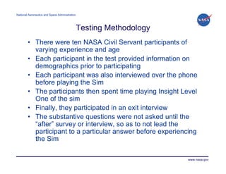 National Aeronautics and Space Administration




                                                Testing Methodology
        • There were ten NASA Civil Servant participants of
          varying experience and age
        • Each participant in the test provided information on
          demographics prior to participating
        • Each participant was also interviewed over the phone
          before playing the Sim
        • The participants then spent time playing Insight Level
          One of the sim
        • Finally, they participated in an exit interview
        • The substantive questions were not asked until the
          “after” survey or interview, so as to not lead the
          participant to a particular answer before experiencing
          the Sim

                                                                      www.nasa.gov
 