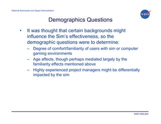 National Aeronautics and Space Administration




                                       Demographics Questions
        •       It was thought that certain backgrounds might
                influence the Sim’s effectiveness, so the
                demographic questions were to determine:
                – Degree of comfort/familiarity of users with sim or computer
                  gaming environments
                – Age affects, though perhaps mediated largely by the
                  familiarity effects mentioned above
                – Highly experienced project managers might be differentially
                  impacted by the sim




                                                                         www.nasa.gov
 