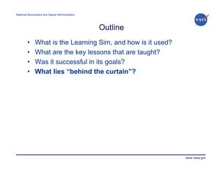 National Aeronautics and Space Administration




                                                Outline
        •     What is the Learning Sim, and how is it used?
        •     What are the key lessons that are taught?
        •     Was it successful in its goals?
        •     What lies “behind the curtain”?




                                                              www.nasa.gov
 