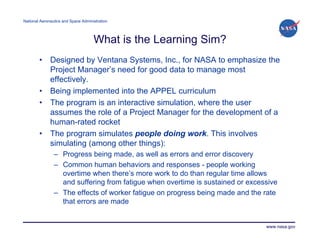 National Aeronautics and Space Administration




                                     What is the Learning Sim?
        •     Designed by Ventana Systems, Inc., for NASA to emphasize the
              Project Manager’s need for good data to manage most
              effectively.
        •     Being implemented into the APPEL curriculum
        •     The program is an interactive simulation, where the user
              assumes the role of a Project Manager for the development of a
              human-rated rocket
        •     The program simulates people doing work. This involves
              simulating (among other things):
                – Progress being made, as well as errors and error discovery
                – Common human behaviors and responses - people working
                  overtime when there’s more work to do than regular time allows
                  and suffering from fatigue when overtime is sustained or excessive
                – The effects of worker fatigue on progress being made and the rate
                  that errors are made


                                                                                www.nasa.gov
 