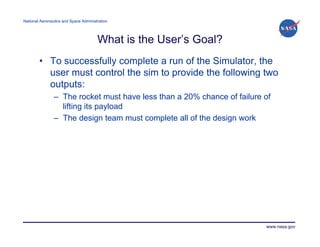 National Aeronautics and Space Administration




                                       What is the User’s Goal?
        • To successfully complete a run of the Simulator, the
          user must control the sim to provide the following two
          outputs:
                – The rocket must have less than a 20% chance of failure of
                  lifting its payload
                – The design team must complete all of the design work




                                                                         www.nasa.gov
 