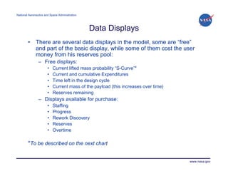 National Aeronautics and Space Administration




                                                Data Displays
        •     There are several data displays in the model, some are “free”
              and part of the basic display, while some of them cost the user
              money from his reserves pool:
                – Free displays:
                       •   Current lifted mass probability “S-Curve”*
                       •   Current and cumulative Expenditures
                       •   Time left in the design cycle
                       •   Current mass of the payload (this increases over time)
                       •   Reserves remaining
                – Displays available for purchase:
                       •   Staffing
                       •   Progress
                       •   Rework Discovery
                       •   Reserves
                       •   Overtime

        *To be described on the next chart


                                                                                    www.nasa.gov
 