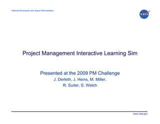 National Aeronautics and Space Administration




           Project Management Interactive Learning Sim


                              Presented at the 2009 PM Challenge
                                                J. Derleth, J. Heins, M. Miller,
                                                     R. Suiter, S. Welch




                                                                                   www.nasa.gov
 