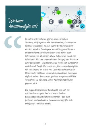 Warum
kommunizieren?
“
2
In vielen Unternehmen gibt es oder entstehen
Themen, die für potentielle Interessenten, Kunden und
Partner interessant wären - wenn sie kommuniziert
werden würden. Durch gute Vermittlung von Themen
entsteht Markt-Kommunikation - und damit auch
Interaktion mit Menschen. Diese bekommen durch die
Inhalte ein Bild des Unternehmens [Image], der Produkte
oder Leistungen - in weiterer Folge formt sich Sympathie
und Bedarf. Große Unternehmen führen uns das täglich
mit viel Einsatz an Mittel vor. Doch kann das auch ein
kleines oder mittleres Unternehmen wirksam einsetzen,
daß mit seinen Ressourcen gezielter umgehen will? Die
Antwort ist JA, wenn die Markt-Kommunikation gut
geplant wird.
Die folgende Geschichte beschreibt, wie sich ein
solcher Prozess gestaltet und wie er in dem
beschriebenen Familienunternehmen - das eine
typische, weit verbreitete Unternehmensgröße hat -
erfolgreich realisiert wurde.
 