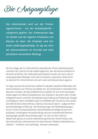 Das Unternehmen wird von der Firmen-
eigentürmerin - aus der Gründerfamilie -
erfolgreich geführt. Der Schwerpunkt liegt
im Handel und der eigenen Produktion von
Bürsten im Haus. Die Produkte sind teil-
weise erklärungsbedürftig. So lag der Kern
der Kommunikation im Vertrieb und nicht
periodisch versendeten Mailings.
Die Ausgangslage
Als Frau Nagy, die im Unternehmen nebenbei das Thema Marketing über-
nommen hat, und ich mit der Arbeit begannen, war die Kommunikation im
Vertrieb verdichtet. Die Außendienstmitarbeiter wurden ab und zu durch
vorab gesendete Mailings in der Kommunikation unterstützt. Diese Form
ist klassisch für Unternehmen, die sehr stark vertriebsorientiert agieren.
Im Zuge unseres Kennenlernens stellte ich aktuelle, bewährte Methoden der
Kommunikation von Themen am Markt vor, die als Resultat in wertvolle Inter-
aktionen münden. Die Geschäftsführerin erzählte mir von ihren bisherigen
Erfahrungen mit allerei Einzelaktionen von Anbietern, die mehr oder minder
erfolgreich waren und ihrer Sensibilisierung im Bezug auf Zeiteinsatz, Budget
und Ergebnis. Denn schließlich zählt im Endeffekt der Umsatz für den laufen-
den Betrieb des Unternehmens. Ebenso interessant waren - aufgrund ihrer
jahrzehntelangen Erfahrung - die Veränderungen der Marktbedingungen.
Auch in ihrem hochspezialisierten Geschäftsfeld sind billige Konkurrenz-
produkte, schwierigerer Kundenbindung und sich verändernde Rahmen-
bedingungen große Herausforderungen. Ich sah mir den internen
Ablauf sehr genau an und wir definierten gemeinsam einen Prozess, der
den Vertrieb des Unternehmens mit dem Element “Moderne Marktkommu-
nikation” - machbar und nachhaltig - wirksam unterstützt.
3
 