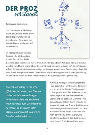 DER PROZESS
Der Prozess - Fortsetzung »
Das Thema wird auf Relevanz
analysiert und wie dieses online
belegt beziehungsweise be-
schrieben ist. Diese zeigt mir,
wie das Thema am Besten auf-
zubereiten ist.
Im nächsten Schritt wird der
Content - die Medienträger -
erstellt. Das ist Text, Bild -
6
verständlich & umsetzbar
dies kann aber auch Grafik, Video, Animation oder Sound sein. Auf jeden Fall wird eine Ge-
schichte zum Thema geschrieben. Diese wird, zusammen mit anderen gefertigen Trägern,
auf der Website des Unternehmens über ein Content Management System eingepflegt. Mit
einer Erweiterung kann ich oder die Kundin zusätzlich die sogenannte Onsite-Optimierung
für den neuen Inhalt erstellen. Das unterstützt die Suchmaschinen-Optimierung.
Auf Basis des sogenannten “Langtextes”
- der Geschichte - wird von mir der Anker-
text verfasst, der für die Positionierung
online genutzt wird. Der Ankertext ist mit
dem Langtext auf der Webite verlinkt.
Ebenso andere optionale Elemente - wie
beispielsweise Videos. Somit entsteht ein
Inhaltsnetzwerk zum Thema des Unterneh-
mens - und je dichter dieses Netz ist, desto
wahrscheinlicher finden Menschen, die
nach dem Thema online suchen, die
Geschichte und damit das das Unterneh-
men, dessen Produkte und Leistungen.
Content Marketing ist ein sehr
effizientes Intrument, um Themen
online mit Inhalten zu belegen
und so Menschen, die nach dem
Thema suchen, zum Unternehmen
zu führen. So entstehen Inter-
aktionen und im nächsten Schritt
Termine und Abschlüsse.
 