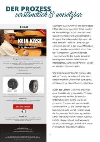 DER PROZESS
7
verständlich & umsetzbar
Ergänzend dazu haben wir den Subprozess
E-Mail-Marketing integriert. Vorab wurden
die Anforderungen erfaßt - wie beispiels-
weise Personalisierung, unterschiedliche
Gruppen, Statistiken und einige mehr. Ich
habe dann ein Template - eine Vorlage -
entwickelt, die sich in das E-Mail-Marketing-
System - welches sich nathlos in das Con-
tent Management System integrierte
- eingefügt wurde. Die Kundin kann jetzt
beliebig viele Themen an bestehende
Interessenten, Kunden und Partner - gezielt
per eLetter - kommunizieren.
Und die Empfänger können wählen, über
welche Themen sie in Zukunft informiert
werden möchten und können auch selbst
Anregungen zu neuen Themen einbringen.
Durch das Content Marketing entstehen
neue Kontakte, die in den eLetter-Verteiler
aufgenommen werden. So kann das
Unternehmen mit einem - auf sie an-
gepassten Prozess - wirksam am Markt
kommunzieren. Da die Themen des Un-
ternehmens nicht schnell rotieren, muß
die Frequenz der Positionierung und des
E-Mail-Marketing nicht hoch sein. Vier mal
im Jahr ist ausreichend. Und wenn eine
Aktion dazwischen gestzt wird, kann dieser
Prozess leicht angestoßen werden.
 