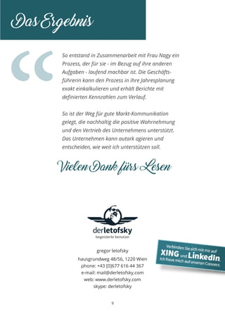 “
9
So entstand in Zusammenarbeit mit Frau Nagy ein
Prozess, der für sie - im Bezug auf ihre anderen
Aufgaben - laufend machbar ist. Die Geschäfts-
führerin kann den Prozess in ihre Jahresplanung
exakt einkalkulieren und erhält Berichte mit
definierten Kennzahlen zum Verlauf.
So ist der Weg für gute Markt-Kommunikation
gelegt, die nachhaltig die positive Wahrnehmung
und den Vertrieb des Unternehmens unterstützt.
Das Unternehmen kann autark agieren und
entscheiden, wie weit ich unterstützen soll.
Das Ergebnis
gregor letofsky
hausgrundweg 48/56, 1220 Wien
phone: +43 [0]677 616 44 367
e-mail: mail@derletofsky.com
web: www.derletofsky.com
skype: derletofsky
Vielen Dank fürs Lesen
 