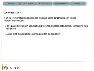 Zwischenfazit 1 Für die Personalabteilung ergeben sich aus agilen Organisationen etliche Herausforderungen! 
 HR-Systeme müssen überprüft und verändert werden (abschaffen, verändern, neu einführen) 
Dabei sind die vielfältigen Abhängigkeiten zu beachten 
Handlungsbedarf 
Personalentwicklung 
Hintergrund 
Vorgehen 
Agil aus HR-Sicht  