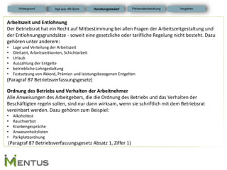 Arbeitszeit und Entlohnung Der Betriebsrat hat ein Recht auf Mitbestimmung bei allen Fragen der Arbeitszeitgestaltung und der Entlohnungsgrundsätze - soweit eine gesetzliche oder tarifliche Regelung nicht besteht. Dazu gehören unter anderem: 
•Lage und Verteilung der Arbeitszeit 
•Gleitzeit, Arbeitszeitkonten, Schichtarbeit 
•Urlaub 
•Auszahlung der Entgelte 
•betriebliche Lohngestaltung 
•Festsetzung von Akkord, Prämien und leistungsbezogenen Entgelten (Paragraf 87 Betriebsverfassungsgesetz) Ordnung des Betriebs und Verhalten der Arbeitnehmer Alle Anweisungen des Arbeitgebers, die die Ordnung des Betriebs und das Verhalten der Beschäftigten regeln sollen, sind nur dann wirksam, wenn sie schriftlich mit dem Betriebsrat vereinbart werden. Dazu gehören zum Beispiel: 
•Alkoholtest 
•Rauchverbot 
•Krankengespräche 
•Anwesenheitslisten 
•Parkplatzordnung (Paragraf 87 Betriebsverfassungsgesetz Absatz 1, Ziffer 1) 
Handlungsbedarf 
Personalentwicklung 
Hintergrund 
Vorgehen 
Agil aus HR-Sicht  
