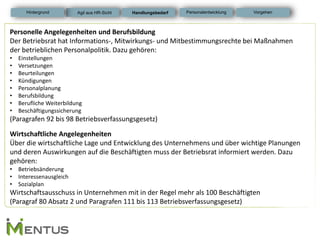 Personelle Angelegenheiten und Berufsbildung Der Betriebsrat hat Informations-, Mitwirkungs- und Mitbestimmungsrechte bei Maßnahmen der betrieblichen Personalpolitik. Dazu gehören: 
•Einstellungen 
•Versetzungen 
•Beurteilungen 
•Kündigungen 
•Personalplanung 
•Berufsbildung 
•Berufliche Weiterbildung 
•Beschäftigungssicherung (Paragrafen 92 bis 98 Betriebsverfassungsgesetz) Wirtschaftliche Angelegenheiten Über die wirtschaftliche Lage und Entwicklung des Unternehmens und über wichtige Planungen und deren Auswirkungen auf die Beschäftigten muss der Betriebsrat informiert werden. Dazu gehören: 
•Betriebsänderung 
•Interessenausgleich 
•Sozialplan Wirtschaftsausschuss in Unternehmen mit in der Regel mehr als 100 Beschäftigten (Paragraf 80 Absatz 2 und Paragrafen 111 bis 113 Betriebsverfassungsgesetz) 
Handlungsbedarf 
Personalentwicklung 
Hintergrund 
Vorgehen 
Agil aus HR-Sicht  