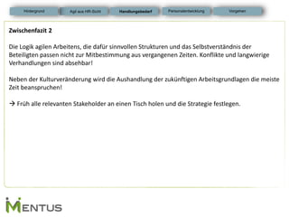 Zwischenfazit 2 Die Logik agilen Arbeitens, die dafür sinnvollen Strukturen und das Selbstverständnis der Beteiligten passen nicht zur Mitbestimmung aus vergangenen Zeiten. Konflikte und langwierige Verhandlungen sind absehbar! Neben der Kulturveränderung wird die Aushandlung der zukünftigen Arbeitsgrundlagen die meiste Zeit beanspruchen!  Früh alle relevanten Stakeholder an einen Tisch holen und die Strategie festlegen. 
Handlungsbedarf 
Personalentwicklung 
Hintergrund 
Vorgehen 
Agil aus HR-Sicht  