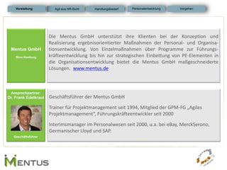 Mentus GmbH 
Büro Hamburg 
Die Mentus GmbH unterstützt ihre Klienten bei der Konzeption und Realisierung ergebnisorientierter Maßnahmen der Personal- und Organisa- tionsentwicklung. Von Einzelmaßnahmen über Programme zur Führungs- kräfteentwicklung bis hin zur strategischen Einbettung von PE-Elementen in die Organisationsentwicklung bietet die Mentus GmbH maßgeschneiderte Lösungen. www.mentus.de 
Ansprechpartner: 
Dr. Frank Edelkraut 
Geschäftsführer 
Geschäftsführer der Mentus GmbH 
Trainer für Projektmanagement seit 1994, Mitglied der GPM-FG „Agiles Projektmanagement“, Führungskräfteentwickler seit 2000 
Interimsmanager im Personalwesen seit 2000, u.a. bei eBay, MerckSerono, Germanischer Lloyd und SAP. 
Vorstellung 
Personalentwicklung 
Vorgehen 
Agil aus HR-Sicht 
Handlungsbedarf  