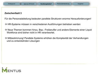 Zwischenfazit 3 Für die Personalabteilung bedeuten parallele Strukturen enorme Herausforderungen! 
 HR-Systeme müssen in verschiedenen Ausführungen betrieben werden 
 Neue Themen kommen hinzu. Bsp.: Freiberufler und andere Elemente einer Liquid Workforce sind bisher nicht in HR verantwortet. 
 Mitbestimmung! Parallele Systeme erhöhen die Komplexität der Verhandlungen und zu entwickelnden Lösungen 
Handlungsbedarf 
Personalentwicklung 
Hintergrund 
Vorgehen 
Agil aus HR-Sicht  