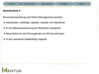 Zwischenfazit 4 Personalentwicklung und Talent Management werden:  Individueller, vielfältiger, digitaler, sozialer und interaktiver  In die Selbstverantwortung der Mitarbeiter übergehen  Neue Rollen für die Führungskraft und HR hervorbringen  In den operativen Arbeitsalltag integriert 
Lösungen 
Hintergrund 
Vorgehen 
Agil aus HR-Sicht 
Handlungsbedarf  
