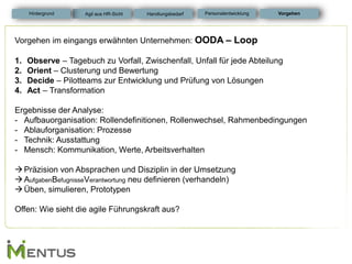 Vorgehen im eingangs erwähnten Unternehmen: OODA – Loop 
1.Observe – Tagebuch zu Vorfall, Zwischenfall, Unfall für jede Abteilung 
2.Orient – Clusterung und Bewertung 
3.Decide – Pilotteams zur Entwicklung und Prüfung von Lösungen 
4.Act – Transformation Ergebnisse der Analyse: 
-Aufbauorganisation: Rollendefinitionen, Rollenwechsel, Rahmenbedingungen 
-Ablauforganisation: Prozesse 
-Technik: Ausstattung 
-Mensch: Kommunikation, Werte, Arbeitsverhalten 
Präzision von Absprachen und Disziplin in der Umsetzung 
AufgabenBefugnisseVerantwortung neu definieren (verhandeln) 
Üben, simulieren, Prototypen Offen: Wie sieht die agile Führungskraft aus? 
Vorgehen 
Personalentwicklung 
Hintergrund 
Agil aus HR-Sicht 
Handlungsbedarf  