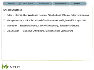 Erlebte Engpässe 
1.Kultur – Klarheit über Werte und Normen, Fähigkeit und Wille zur Kulturveränderung 
2.Managementkapazität – Anzahl und Qualifikation der verfügbaren Führungskräfte 
3.Mitarbeiter – Selbstverständnis, Selbstverantwortung, Selbsteinschätzung 
4.Organisation – Räume für Entwicklung, Simulation und Verfeinerung 
Vorgehen 
Personalentwicklung 
Hintergrund 
Agil aus HR-Sicht 
Handlungsbedarf  